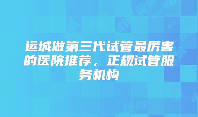 运城做第三代试管最厉害的医院推荐,正规试管服务机构