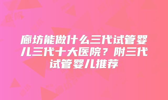 廊坊能做什么三代试管婴儿三代十大医院？附三代试管婴儿推荐
