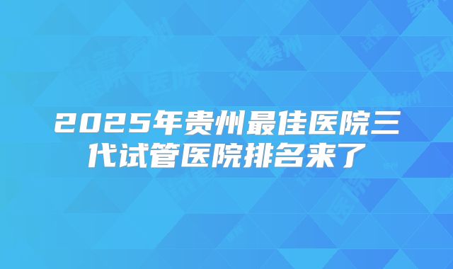 2025年贵州最佳医院三代试管医院排名来了