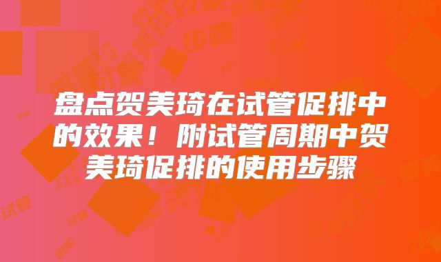 盘点贺美琦在试管促排中的效果!附试管周期中贺美琦促排的使用步骤