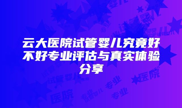 云大医院试管婴儿究竟好不好专业评估与真实体验分享