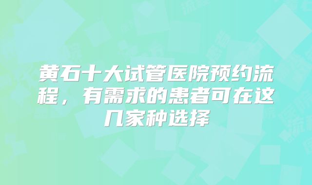 黄石十大试管医院预约流程,有需求的患者可在这几家种选择