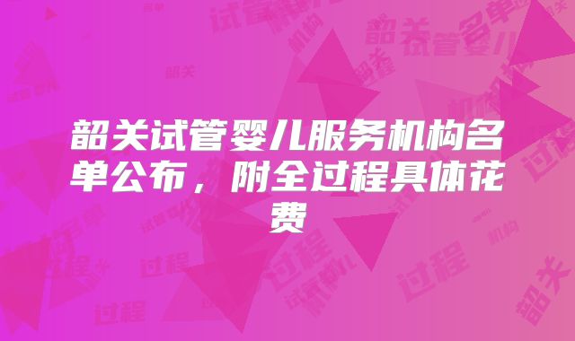 韶关试管婴儿服务机构名单公布,附全过程具体花费