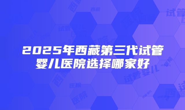 2025年西藏第三代试管婴儿医院选择哪家好