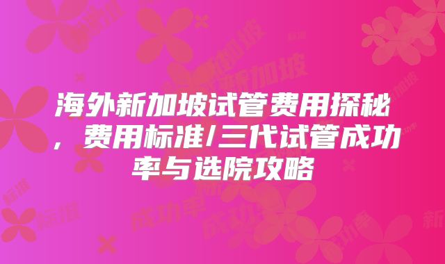 海外新加坡试管费用探秘,费用标准/三代试管成功率与选院攻略