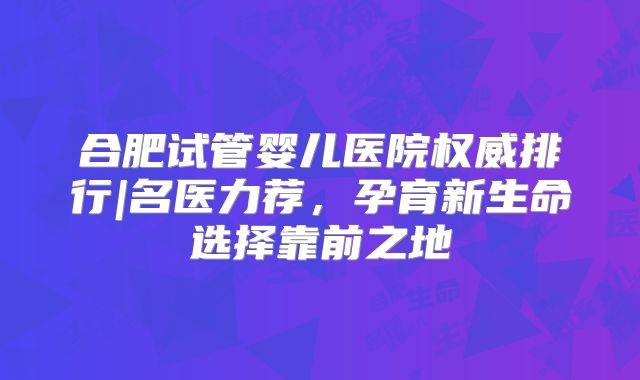 合肥试管婴儿医院权威排行|名医力荐,孕育新生命选择靠前之地
