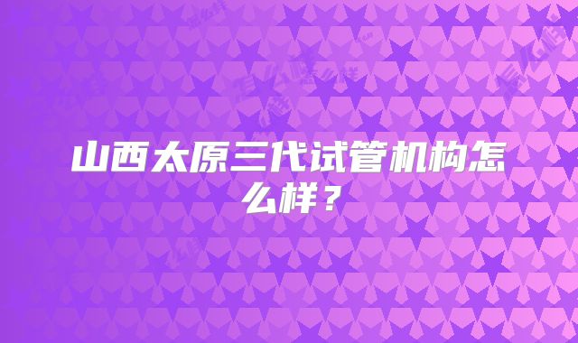 山西太原三代试管机构怎么样？