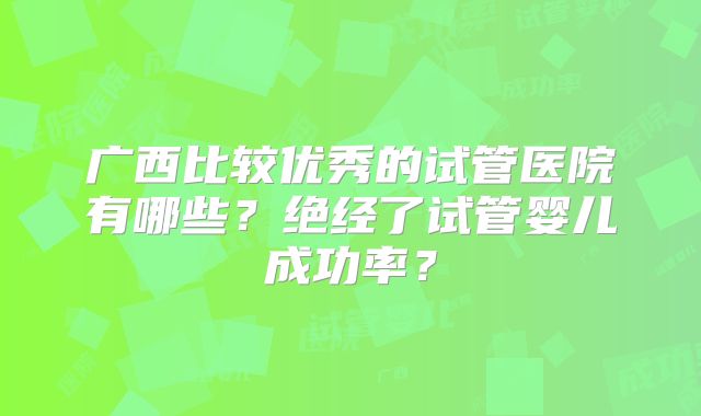 广西比较优秀的试管医院有哪些？绝经了试管婴儿成功率？