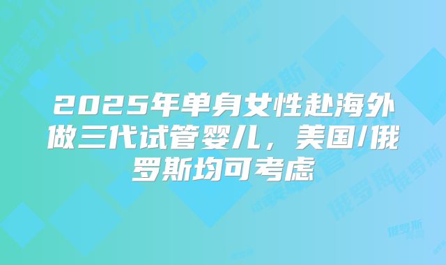 2025年单身女性赴海外做三代试管婴儿,美国/俄罗斯均可考虑