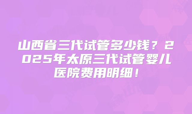 山西省三代试管多少钱?2025年太原三代试管婴儿医院费用明细!