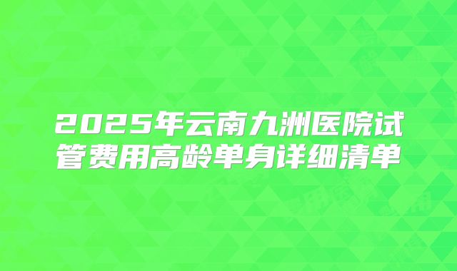 2025年云南九洲医院试管费用高龄单身详细清单
