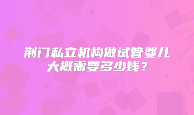 荆门私立机构做试管婴儿大概需要多少钱?