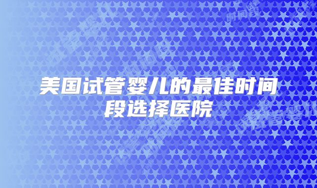 美国试管婴儿的最佳时间段选择医院
