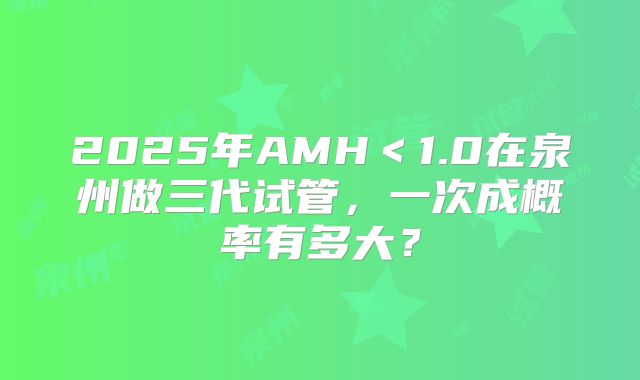 2025年AMH<1.0在泉州做三代试管,一次成概率有多大?