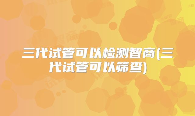 三代试管可以检测智商(三代试管可以筛查)