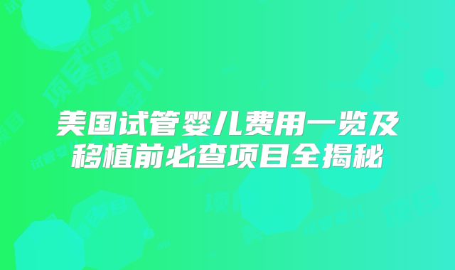 美国试管婴儿费用一览及移植前必查项目全揭秘