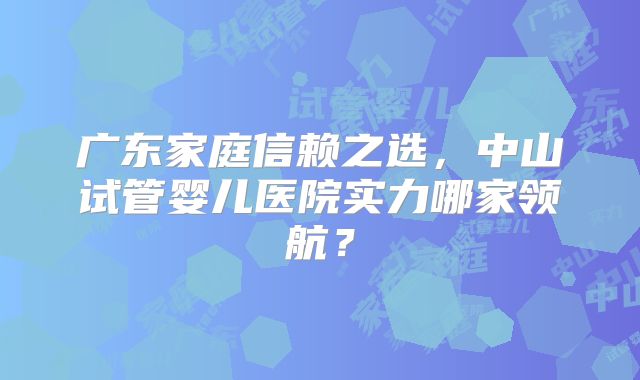 广东家庭信赖之选，中山试管婴儿医院实力哪家领航？