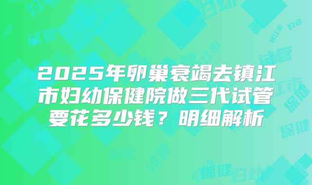 2025年卵巢衰竭去镇江市妇幼保健院做三代试管要花多少钱？明细解析