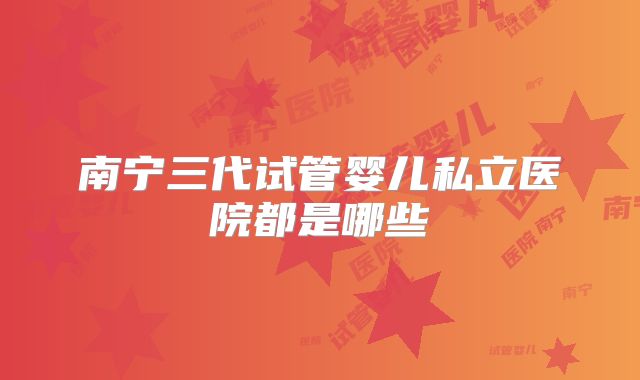 南宁三代试管婴儿私立医院都是哪些