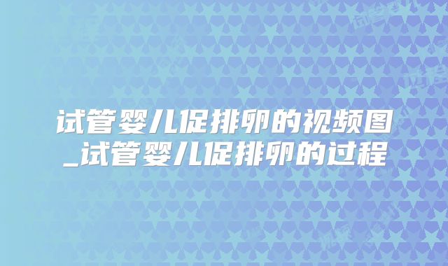 试管婴儿促排卵的视频图_试管婴儿促排卵的过程