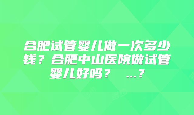 合肥试管婴儿做一次多少钱？合肥中山医院做试管婴儿好吗？ ...？