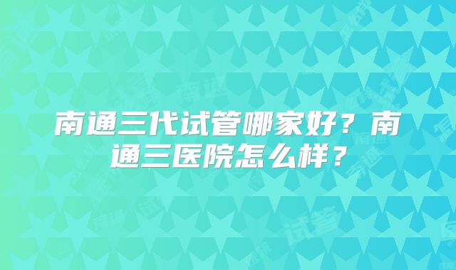 南通三代试管哪家好?南通三医院怎么样?
