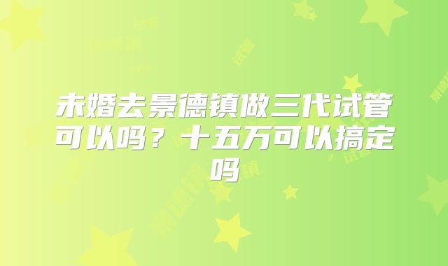未婚去景德镇做三代试管可以吗?十五万可以搞定吗