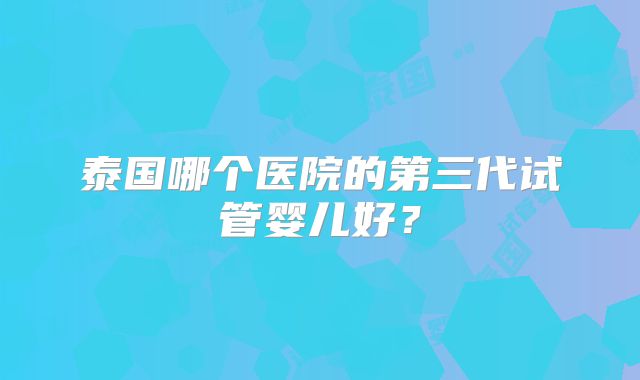 泰国哪个医院的第三代试管婴儿好?