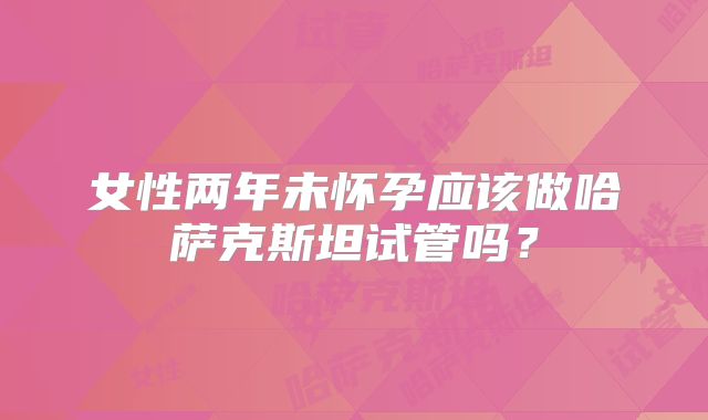 女性两年未怀孕应该做哈萨克斯坦试管吗?