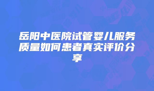 岳阳中医院试管婴儿服务质量如何患者真实评价分享