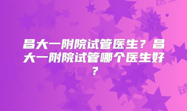 昌大一附院试管医生？昌大一附院试管哪个医生好？