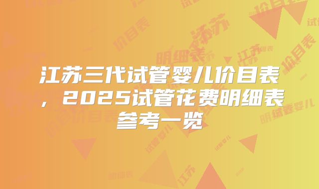 江苏三代试管婴儿价目表,2025试管花费明细表参考一览