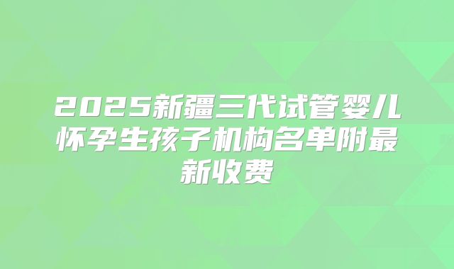 2025新疆三代试管婴儿怀孕生孩子机构名单附最新收费