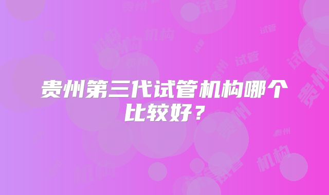 贵州第三代试管机构哪个比较好?