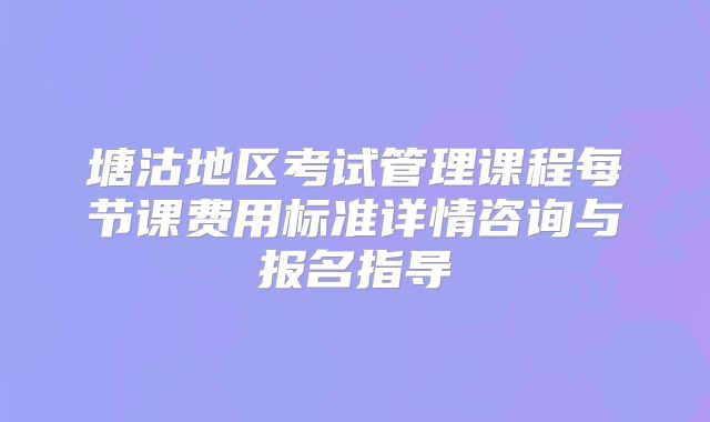 塘沽地区考试管理课程每节课费用标准详情咨询与报名指导
