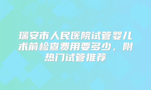 瑞安市人民医院试管婴儿术前检查费用要多少，附热门试管推荐