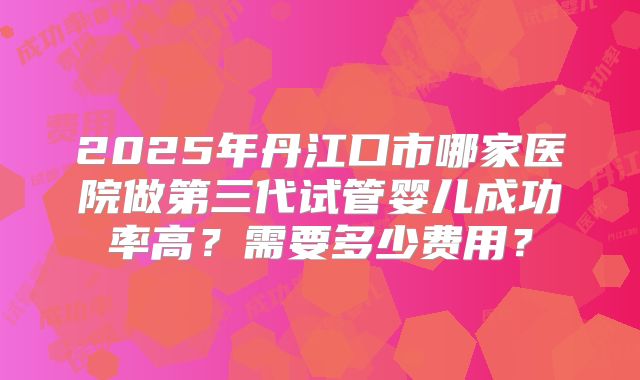 2025年丹江口市哪家医院做第三代试管婴儿成功率高？需要多少费用？
