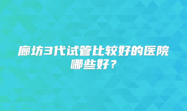 廊坊3代试管比较好的医院哪些好？
