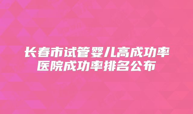 长春市试管婴儿高成功率医院成功率排名公布