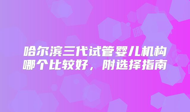 哈尔滨三代试管婴儿机构哪个比较好,附选择指南