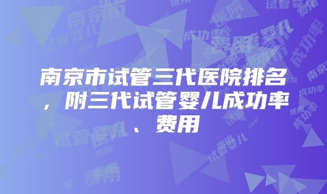 南京市试管三代医院排名，附三代试管婴儿成功率、费用