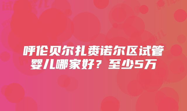 呼伦贝尔扎赉诺尔区试管婴儿哪家好?至少5万