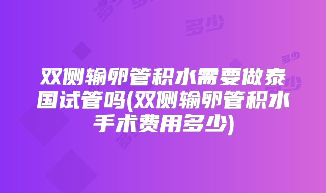 双侧输卵管积水需要做泰国试管吗(双侧输卵管积水手术费用多少)
