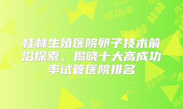 桂林生殖医院卵子技术前沿探索，揭晓十大高成功率试管医院排名