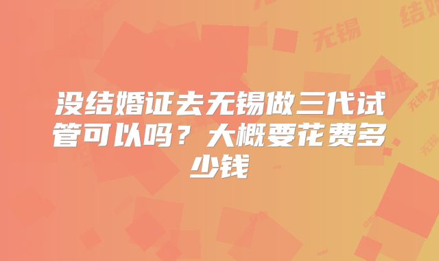 没结婚证去无锡做三代试管可以吗?大概要花费多少钱