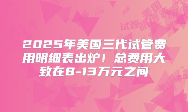 2025年美国三代试管费用明细表出炉！总费用大致在8-13万元之间