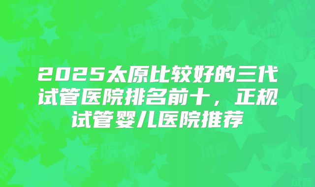 2025太原比较好的三代试管医院排名前十,正规试管婴儿医院推荐