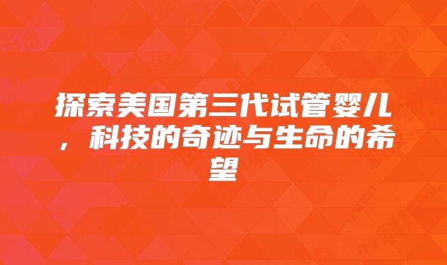 探索美国第三代试管婴儿，科技的奇迹与生命的希望
