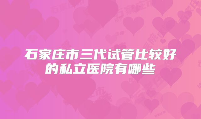 石家庄市三代试管比较好的私立医院有哪些