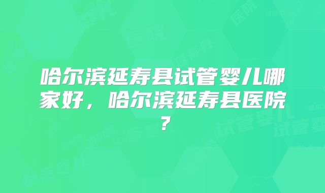 哈尔滨延寿县试管婴儿哪家好,哈尔滨延寿县医院?